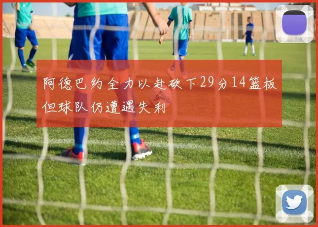 阿德巴约全力以赴砍下29分14篮板但球队仍遭遇失利
