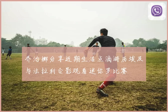 乔治娜分享近期生活点滴游历埃及与法拉利合影观看迷你罗比赛