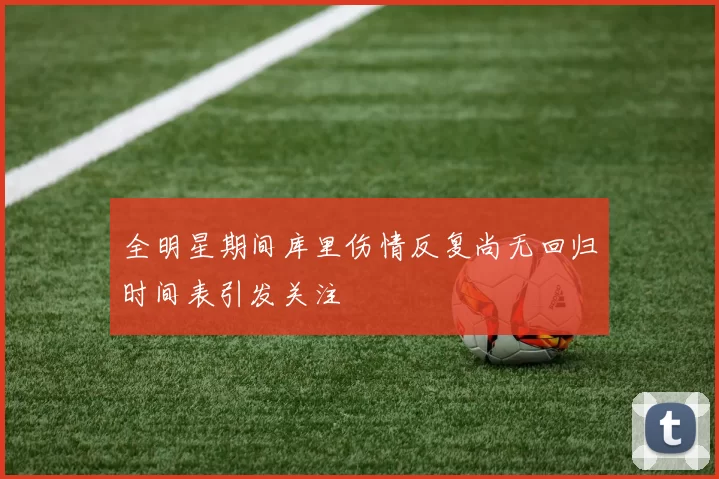 全明星期间库里伤情反复尚无回归时间表引发关注