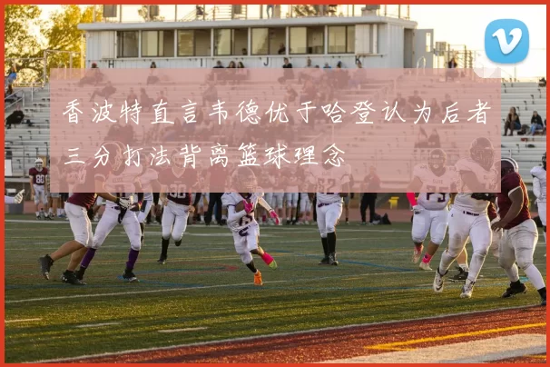 香波特直言韦德优于哈登认为后者三分打法背离篮球理念