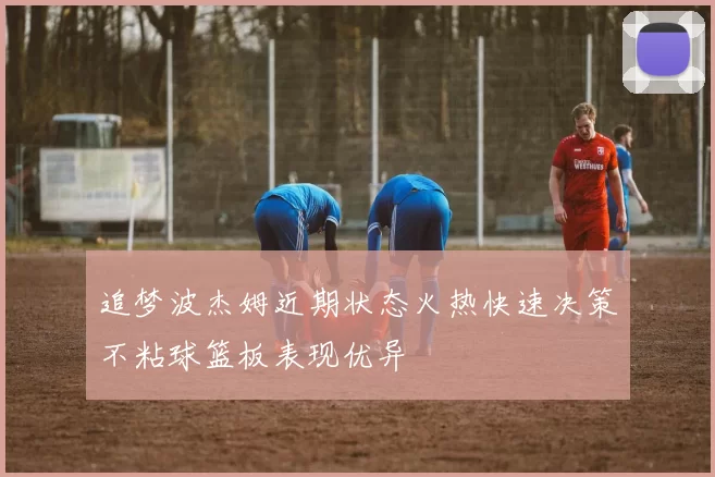 追梦波杰姆近期状态火热快速决策不粘球篮板表现优异