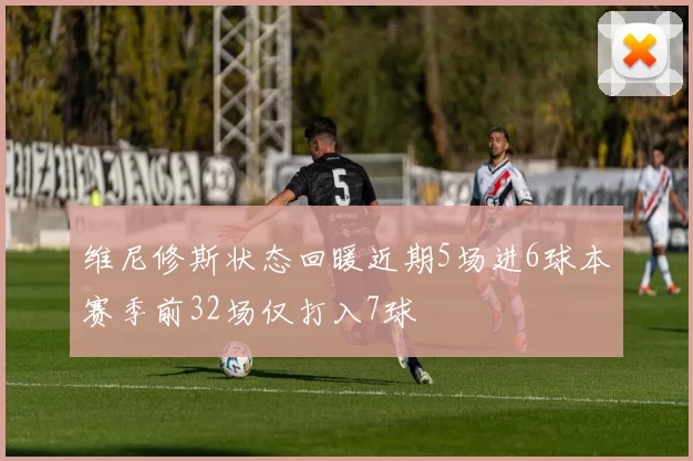 维尼修斯状态回暖近期5场进6球本赛季前32场仅打入7球