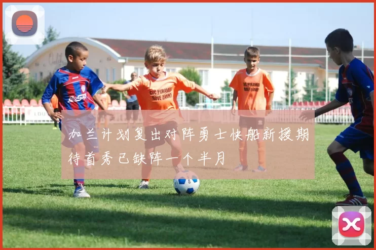 加兰计划复出对阵勇士快船新援期待首秀已缺阵一个半月