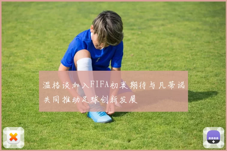 温格谈加入FIFA初衷期待与凡蒂诺共同推动足球创新发展