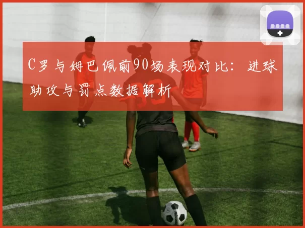 C罗与姆巴佩前90场表现对比：进球助攻与罚点数据解析