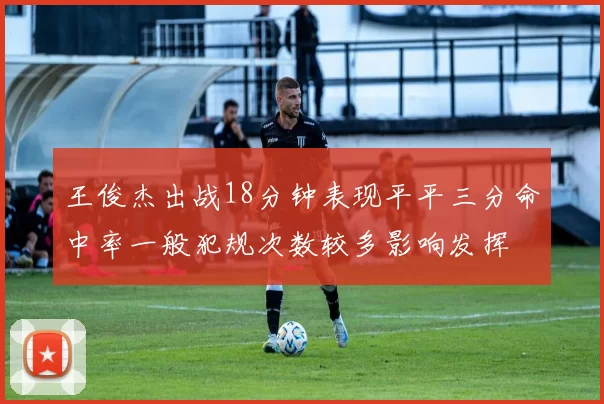 王俊杰出战18分钟表现平平三分命中率一般犯规次数较多影响发挥