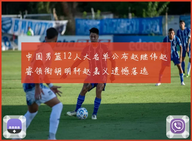 中国男篮12人大名单公布赵继伟赵睿领衔胡明轩赵嘉义遗憾落选