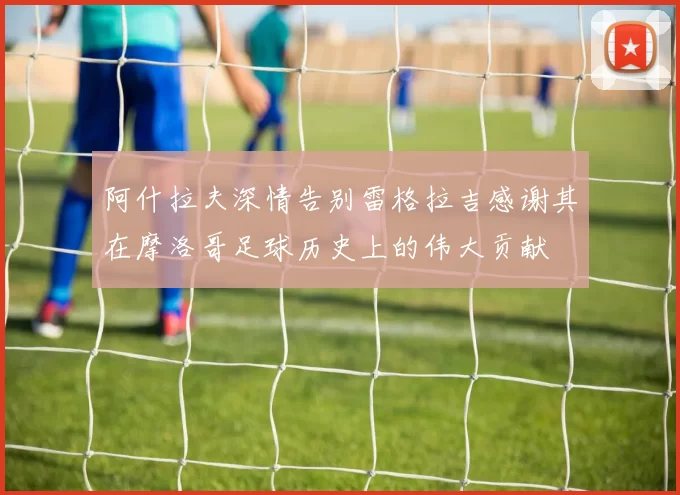 阿什拉夫深情告别雷格拉吉感谢其在摩洛哥足球历史上的伟大贡献