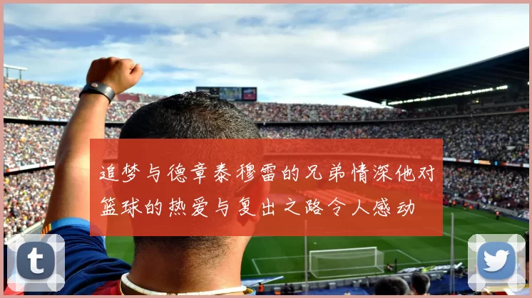 追梦与德章泰穆雷的兄弟情深他对篮球的热爱与复出之路令人感动