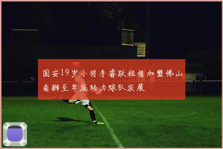 国安19岁小将李睿跃租借加盟佛山南狮至年底助力球队发展