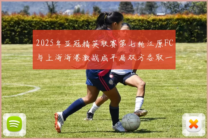 2025年亚冠精英联赛第七轮江原FC与上海海港激战成平局双方各取一分