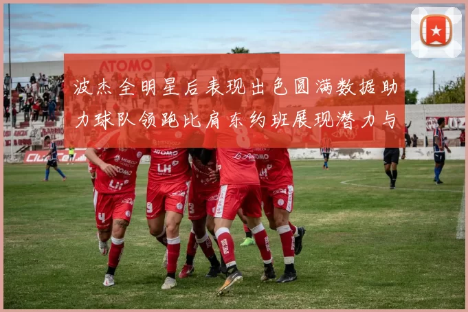 波杰全明星后表现出色圆满数据助力球队领跑比肩东约班展现潜力与实力