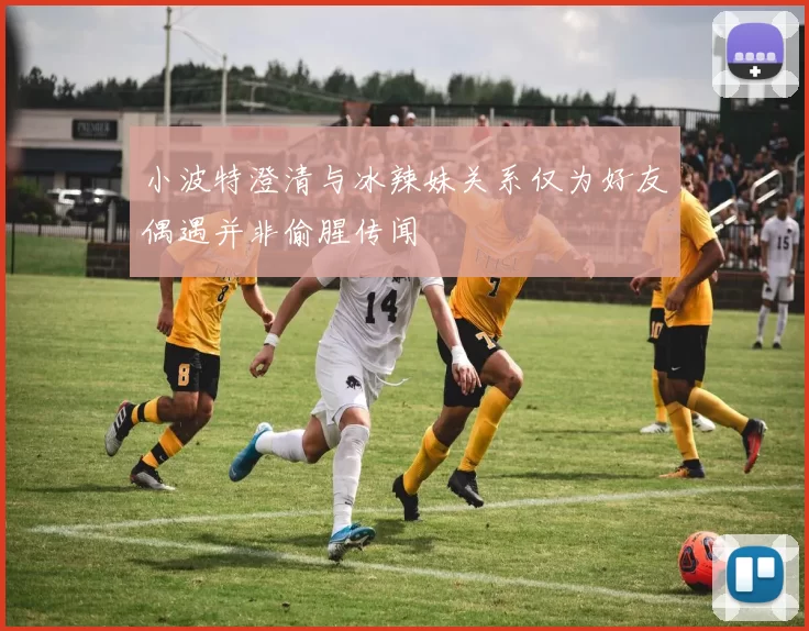 小波特澄清与冰辣妹关系仅为好友偶遇并非偷腥传闻