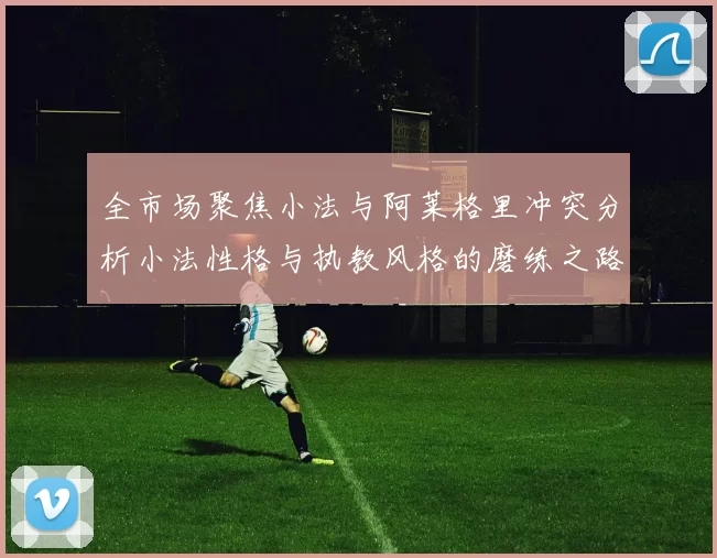 全市场聚焦小法与阿莱格里冲突分析小法性格与执教风格的磨练之路