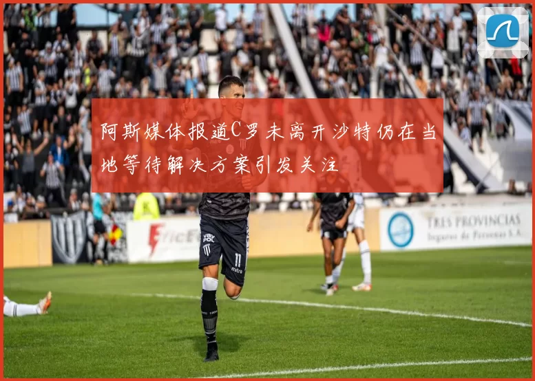阿斯媒体报道C罗未离开沙特仍在当地等待解决方案引发关注