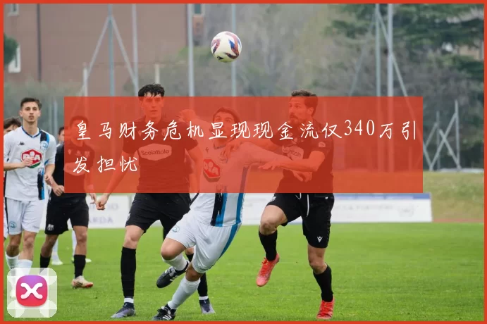 皇马财务危机显现现金流仅340万引发担忧