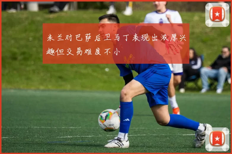 米兰对巴萨后卫马丁表现出浓厚兴趣但交易难度不小