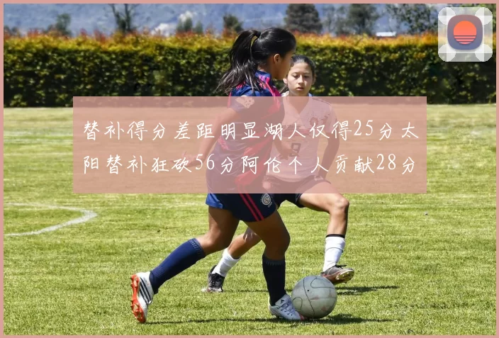 替补得分差距明显湖人仅得25分太阳替补狂砍56分阿伦个人贡献28分