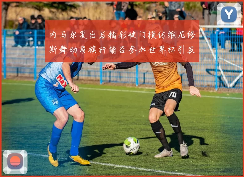 内马尔复出后精彩破门模仿维尼修斯舞动角旗杆能否参加世界杯引发热议