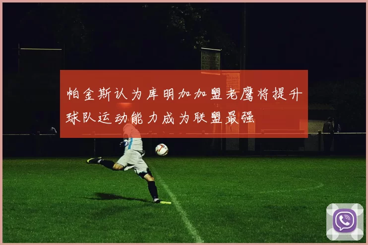 帕金斯认为库明加加盟老鹰将提升球队运动能力成为联盟最强