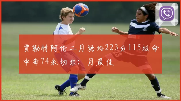 贾勒特阿伦二月场均223分115板命中率74米切尔：月最佳