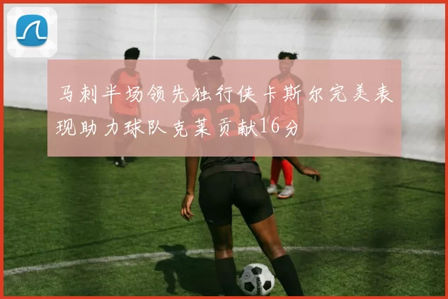 马刺半场领先独行侠卡斯尔完美表现助力球队克莱贡献16分